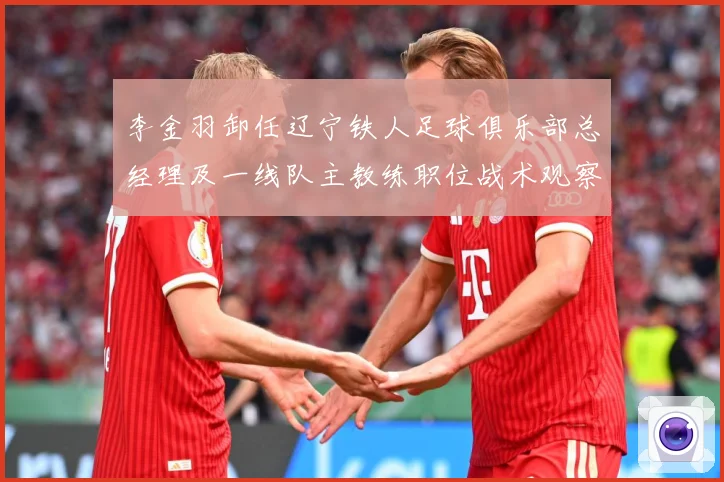 李金羽卸任辽宁铁人足球俱乐部总经理及一线队主教练职位战术观察