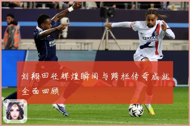刘翔田径辉煌瞬间与跨栏传奇成就全面回顾