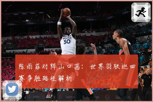 陈雨菲对阵山口茜：世界羽联巡回赛争胜路径解析