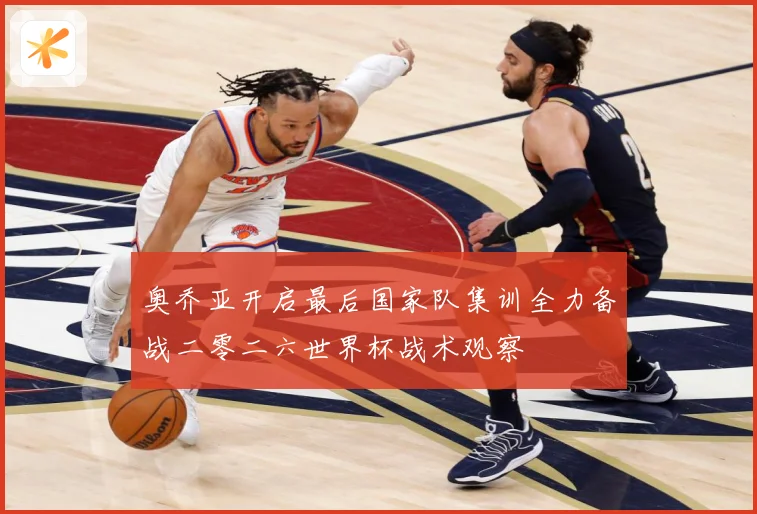 奥乔亚开启最后国家队集训全力备战二零二六世界杯战术观察