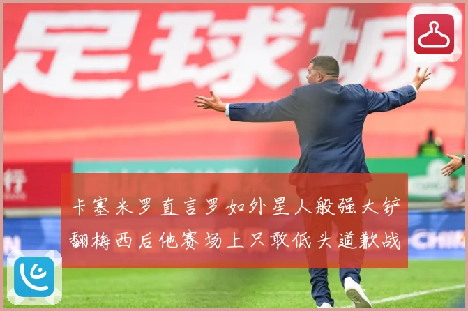 卡塞米罗直言罗如外星人般强大铲翻梅西后他赛场上只敢低头道歉战术观察