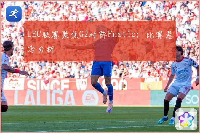 LEC联赛聚焦G2对阵Fnatic：比赛悬念分析