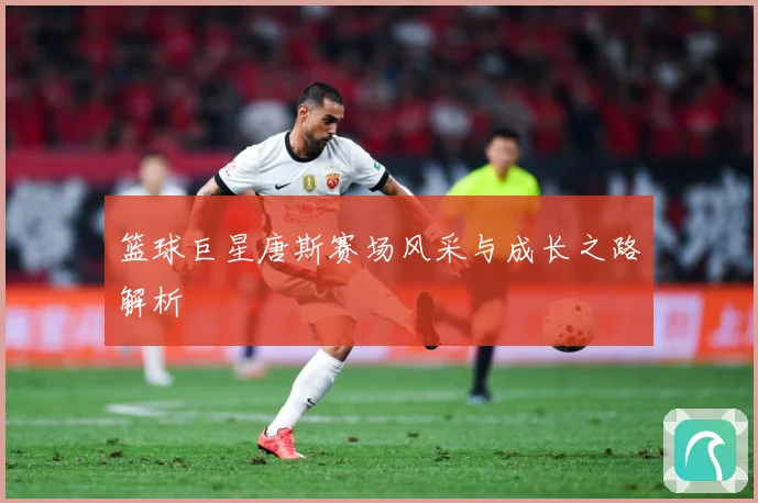 篮球巨星唐斯赛场风采与成长之路解析
