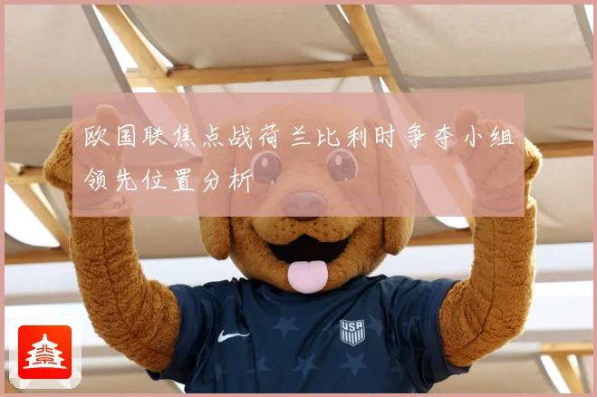 欧国联焦点战荷兰比利时争夺小组领先位置分析