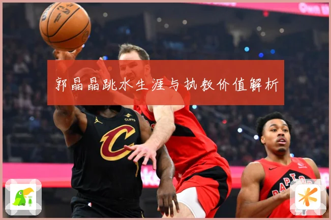 郭晶晶跳水生涯与执教价值解析