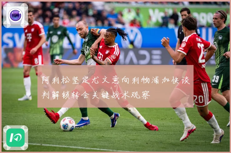 阿利松坚定尤文意向利物浦加快谈判解锁转会关键战术观察