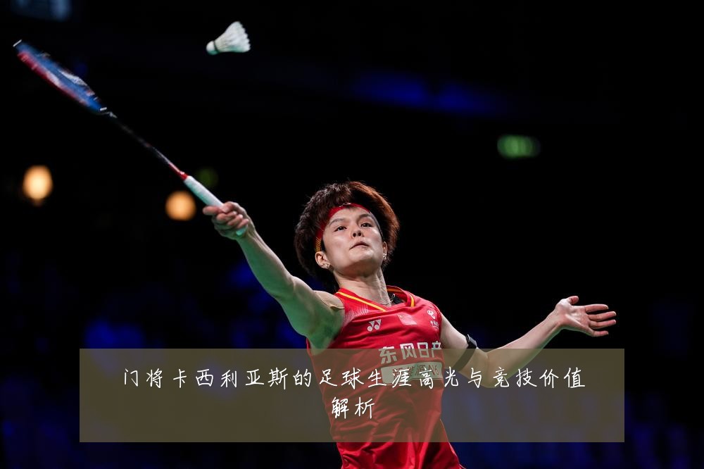 门将卡西利亚斯的足球生涯高光与竞技价值解析