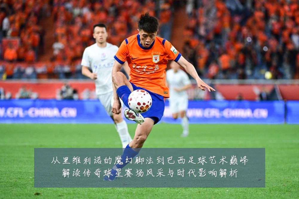 从里维利诺的魔幻脚法到巴西足球艺术巅峰解读传奇球星赛场风采与时代影响解析