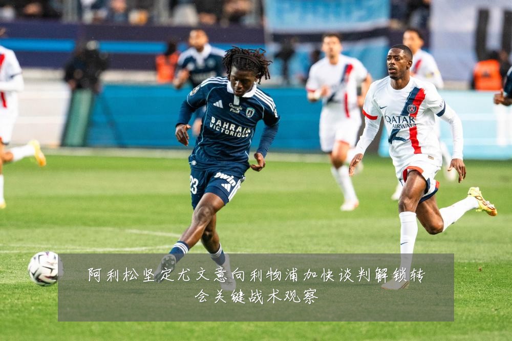 阿利松坚定尤文意向利物浦加快谈判解锁转会关键战术观察